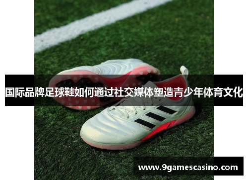 国际品牌足球鞋如何通过社交媒体塑造青少年体育文化
